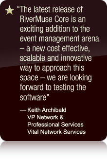 The latest release of RiverMuse Core is an exciting addition to the event management arena - a new cost effective, scalable and innovative way to approach this space - we are looking forward to testing the software - Keith Archibald VP Network & Professional Services Vital Network Services