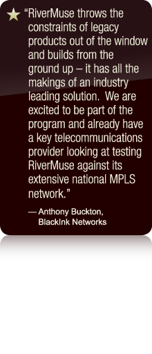 RiverMuse throws the constraints of legacy products out of the window and builds from the ground up - it has all the makings of an industry leading solution.  We are excited to be part of the program and already have a key telecommunications provider looking at testing RiverMuse against its extensive national MPLS network. - Anthony Buckton, BlackInk Networks