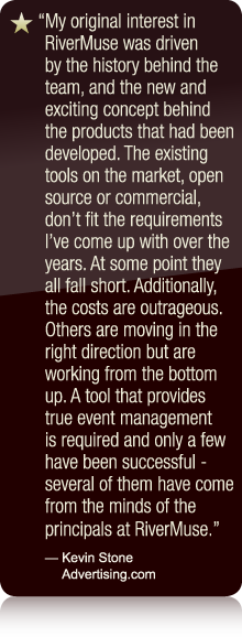 My original interest in RiverMuse was driven by the history behind the team, and the new and exciting concept behind the products that had been developed. The existing tools on the market, open source or commercial, don't fit the requirements I've come up with over the years. At some point they all fall short. Additionally, the costs are outrageous. Others are moving in the right direction but are working from the bottom up. A tool that provides true event management is required and only a few have been successful - several of them have come from the minds of the principals at RiverMuse. - Kevin Stone Advertising.com