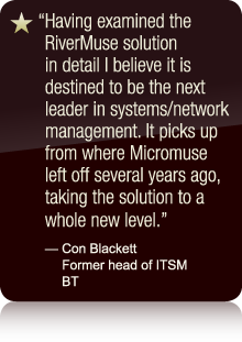 Having examined the RiverMuse solution in detail I believe it is destined to be the next leader in systems/network management. It picks up from where Micromuse left off several years ago, taking the solution to a whole new level. - Con Blackett Former head of ITSM BT