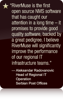 RiverMuse is the first open source NMS software that has caught our attention in a long time - it promises to provide good quality software, backed by a great pedigree. I believe RiverMuse will significantly improve the performance of our regional IT infrastructure teams. - Aleksandar Radovanovic Head of Regional IT Operation Serbian Post Offices
